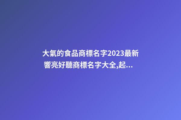 大氣的食品商標名字2023最新 響亮好聽商標名字大全,起名之家-第1張-商標起名-玄機派